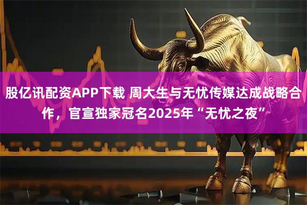 股亿讯配资APP下载 周大生与无忧传媒达成战略合作，官宣独家冠名2025年“无忧之夜”