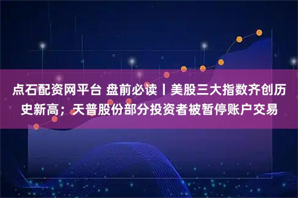 点石配资网平台 盘前必读丨美股三大指数齐创历史新高；天普股份部分投资者被暂停账户交易