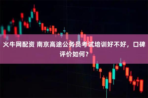 火牛网配资 南京高途公务员考试培训好不好，口碑评价如何？