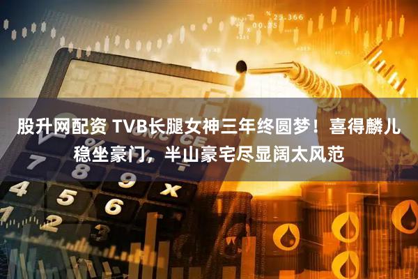 股升网配资 TVB长腿女神三年终圆梦！喜得麟儿稳坐豪门，半山豪宅尽显阔太风范