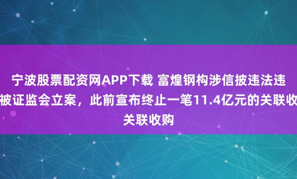 宁波股票配资网APP下载 富煌钢构涉信披违法违规被证监会立案，此前宣布终止一笔11.4亿元的关联收购