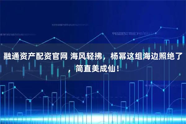 融通资产配资官网 海风轻拂，杨幂这组海边照绝了，简直美成仙！