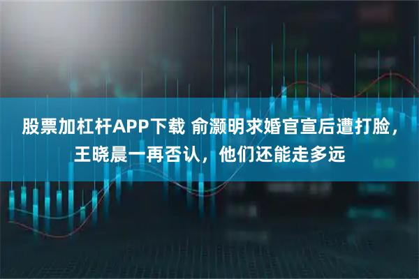 股票加杠杆APP下载 俞灏明求婚官宣后遭打脸，王晓晨一再否认，他们还能走多远