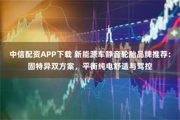 中信配资APP下载 新能源车静音轮胎品牌推荐：固特异双方案，平衡纯电舒适与驾控