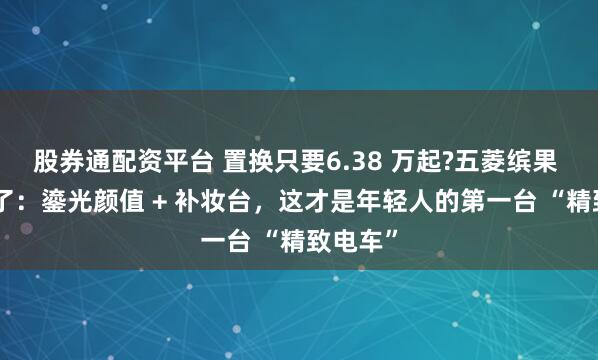 股券通配资平台 置换只要6.38 万起?五菱缤果 S 杀疯了：鎏光颜值 + 补妆台，这才是年轻人的第一台 “精致电车”