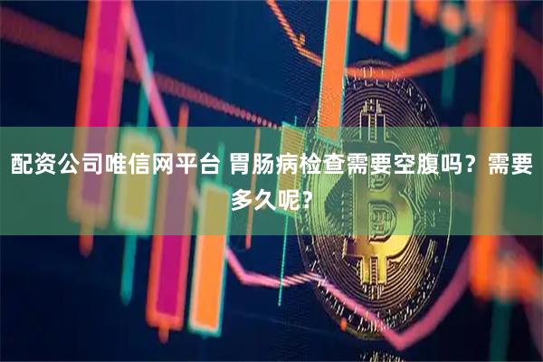 配资公司唯信网平台 胃肠病检查需要空腹吗？需要多久呢？