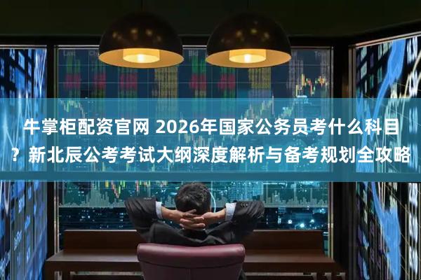 牛掌柜配资官网 2026年国家公务员考什么科目？新北辰公考考试大纲深度解析与备考规划全攻略