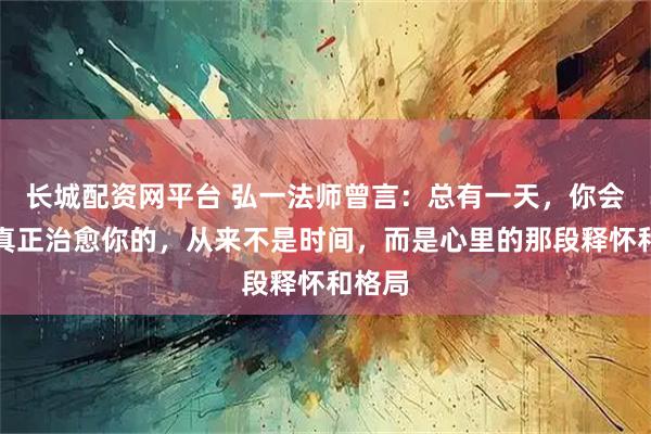 长城配资网平台 弘一法师曾言：总有一天，你会明白真正治愈你的，从来不是时间，而是心里的那段释怀和格局