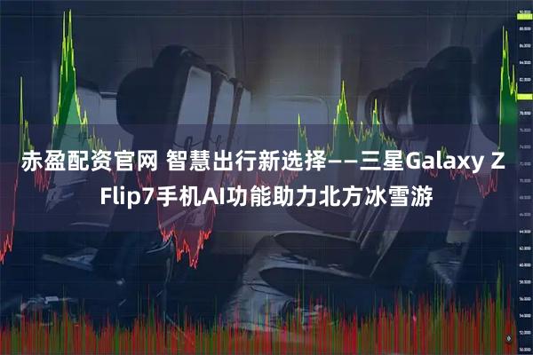 赤盈配资官网 智慧出行新选择——三星Galaxy Z Flip7手机AI功能助力北方冰雪游