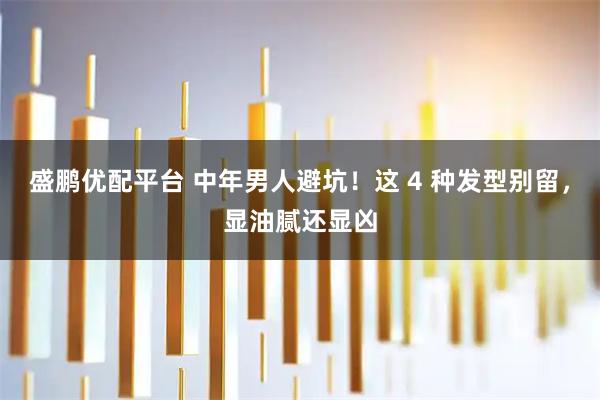 盛鹏优配平台 中年男人避坑！这 4 种发型别留，显油腻还显凶