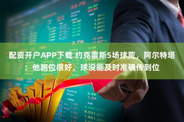 配资开户APP下载 约克雷斯5场球荒，阿尔特塔：他跑位很好，球没能及时准确传到位