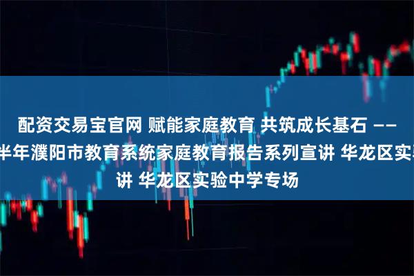 配资交易宝官网 赋能家庭教育 共筑成长基石 ——2025年下半年濮阳市教育系统家庭教育报告系列宣讲 华龙区实验中学专场