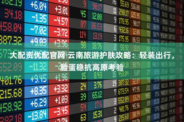 大配资优配官网 云南旅游护肤攻略：轻装出行，脸蛋稳抗高原考验