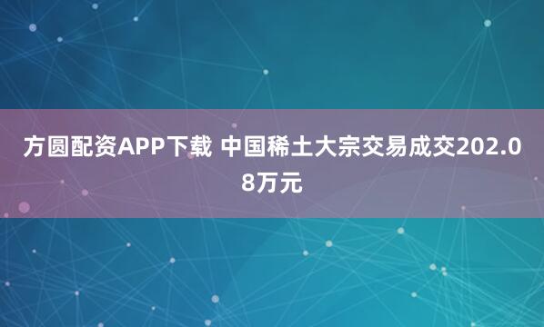 方圆配资APP下载 中国稀土大宗交易成交202.08万元