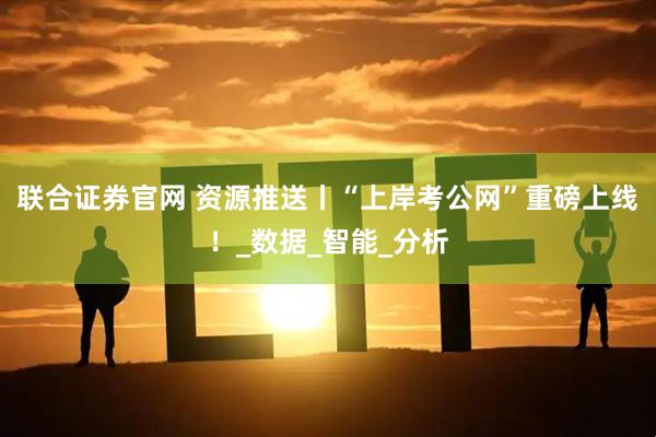 联合证券官网 资源推送丨“上岸考公网”重磅上线！_数据_智能_分析