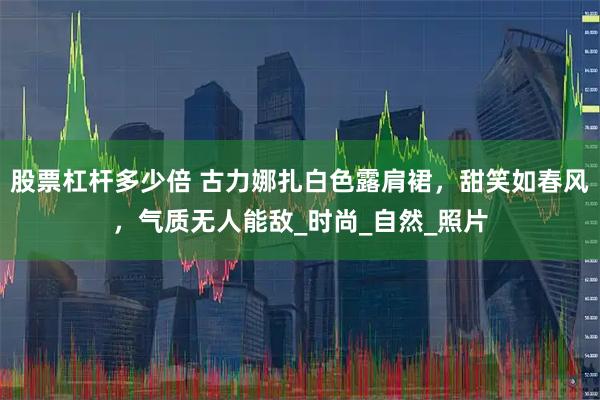 股票杠杆多少倍 古力娜扎白色露肩裙，甜笑如春风，气质无人能敌_时尚_自然_照片