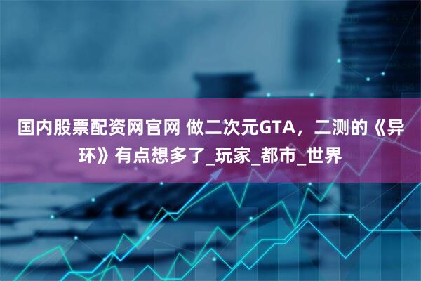国内股票配资网官网 做二次元GTA，二测的《异环》有点想多了_玩家_都市_世界