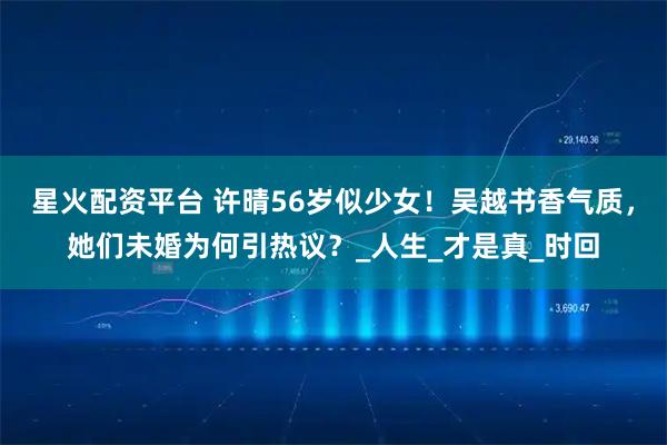 星火配资平台 许晴56岁似少女！吴越书香气质，她们未婚为何引热议？_人生_才是真_时回