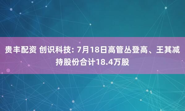 贵丰配资 创识科技: 7月18日高管丛登高、王其减持股份合计18.4万股