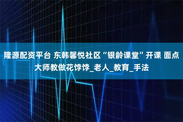 隆源配资平台 东韩馨悦社区“银龄课堂”开课 面点大师教做花饽饽_老人_教育_手法