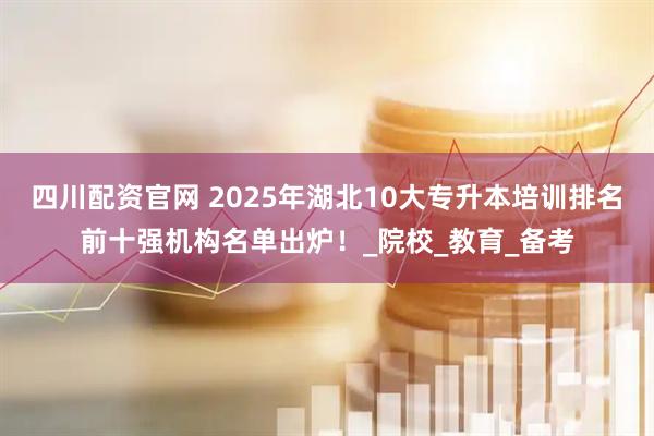 四川配资官网 2025年湖北10大专升本培训排名前十强机构名单出炉！_院校_教育_备考