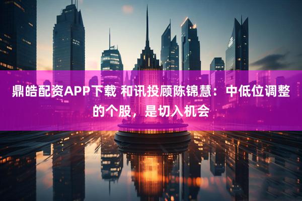鼎皓配资APP下载 和讯投顾陈锦慧：中低位调整的个股，是切入机会