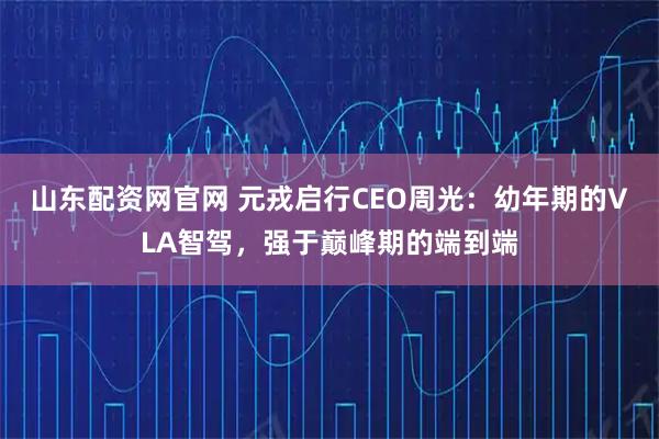 山东配资网官网 元戎启行CEO周光：幼年期的VLA智驾，强于巅峰期的端到端