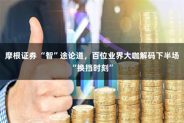 摩根证券 “智”途论道，百位业界大咖解码下半场“换挡时刻”