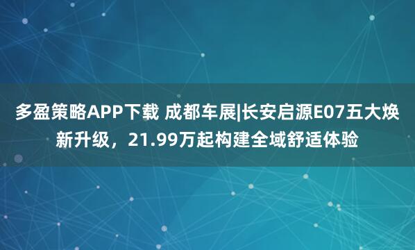 多盈策略APP下载 成都车展|长安启源E07五大焕新升级，21.99万起构建全域舒适体验