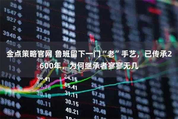 金点策略官网 鲁班留下一门“老”手艺，已传承2600年，为何继承者寥寥无几