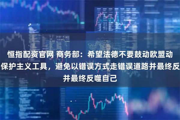恒指配资官网 商务部：希望法德不要鼓动欧盟动辄使用保护主义工具，避免以错误方式走错误道路并最终反噬自己